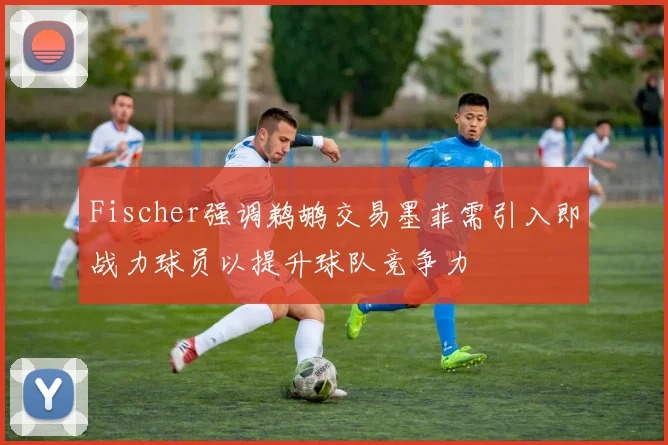 Fischer强调鹈鹕交易墨菲需引入即战力球员以提升球队竞争力