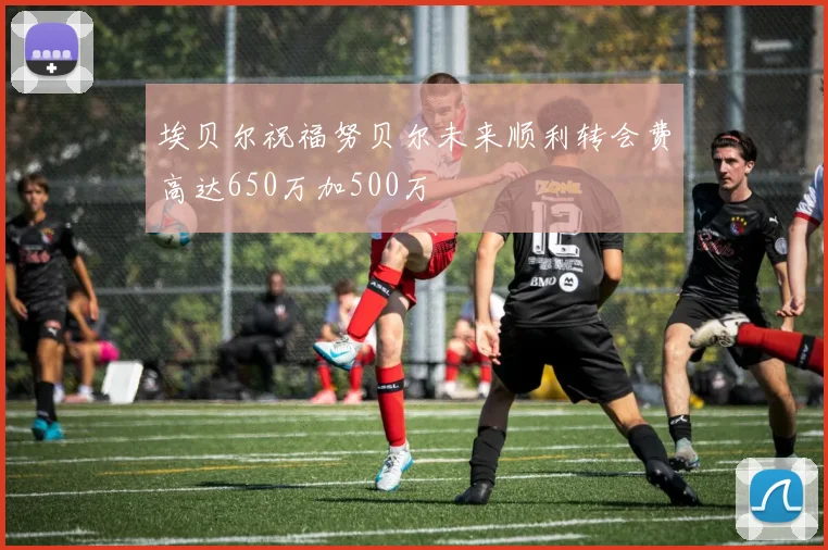 埃贝尔祝福努贝尔未来顺利转会费高达650万加500万