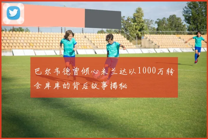 巴尔韦德曾倾心米兰达以1000万转会库库的背后故事揭秘
