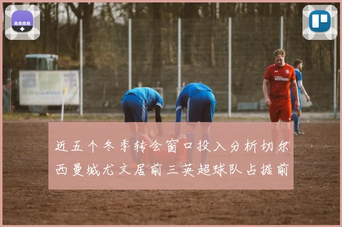 近五个冬季转会窗口投入分析切尔西曼城尤文居前三英超球队占据前十五名中的七席