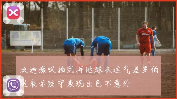 坎迪感叹抽到海地球衣运气差罗伯逊表示防守表现出色不意外