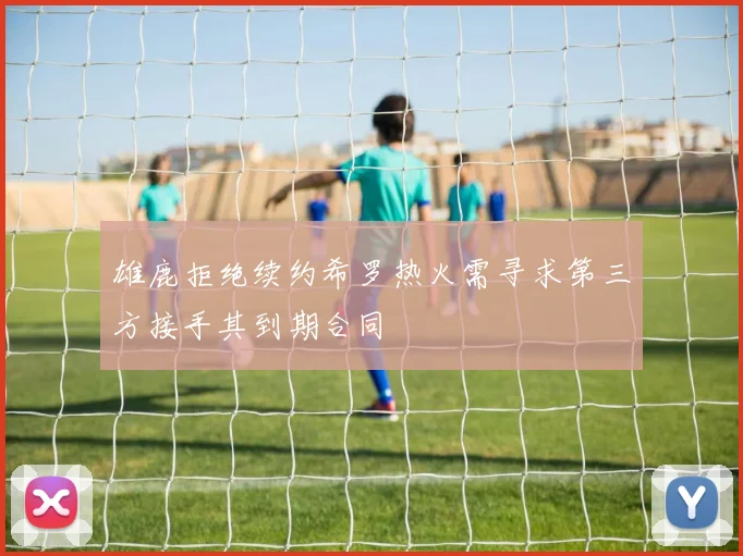 雄鹿拒绝续约希罗热火需寻求第三方接手其到期合同