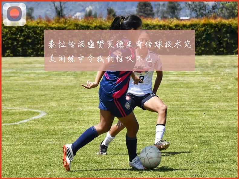 泰拉恰诺盛赞莫德里奇传球技术完美训练中令我们惊叹不已