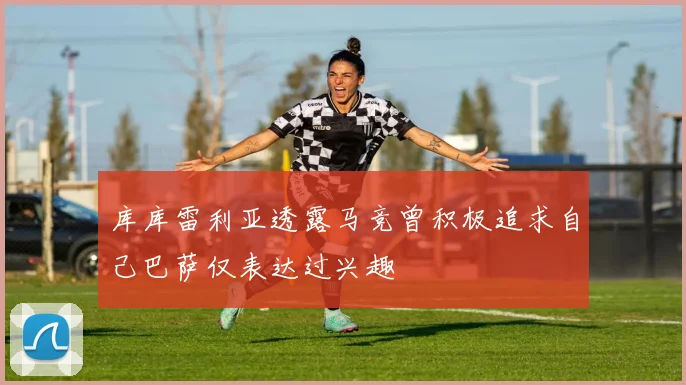 库库雷利亚透露马竞曾积极追求自己巴萨仅表达过兴趣