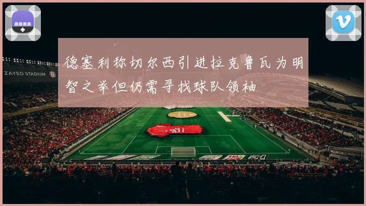 德塞利称切尔西引进拉克鲁瓦为明智之举但仍需寻找球队领袖