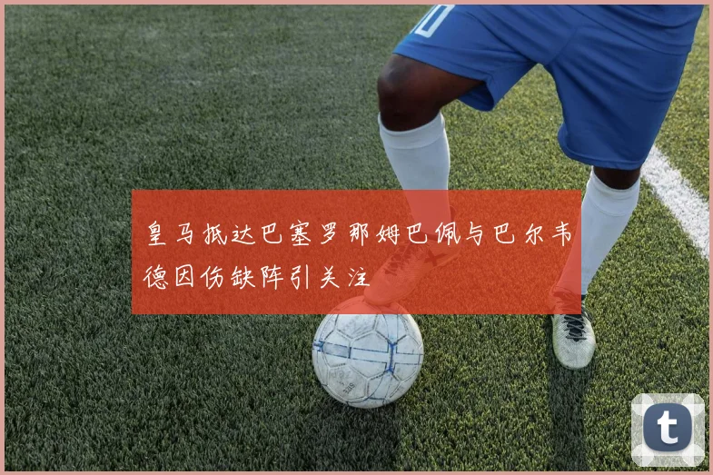 皇马抵达巴塞罗那姆巴佩与巴尔韦德因伤缺阵引关注