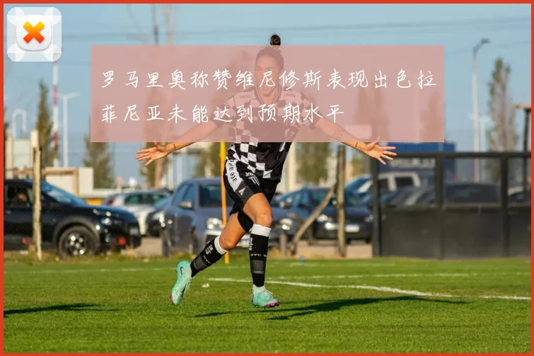 罗马里奥称赞维尼修斯表现出色拉菲尼亚未能达到预期水平