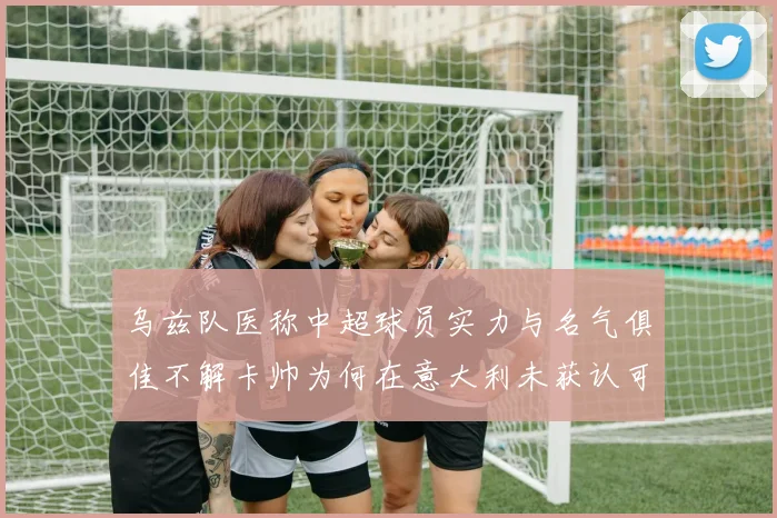 乌兹队医称中超球员实力与名气俱佳不解卡帅为何在意大利未获认可