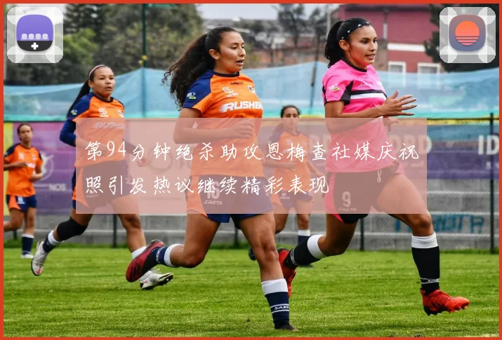 第94分钟绝杀助攻恩梅查社媒庆祝照引发热议继续精彩表现