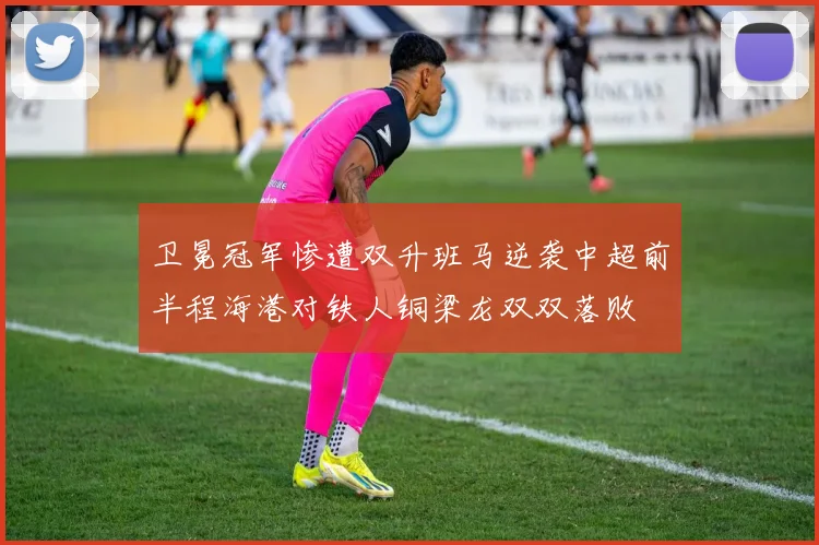 卫冕冠军惨遭双升班马逆袭中超前半程海港对铁人铜梁龙双双落败