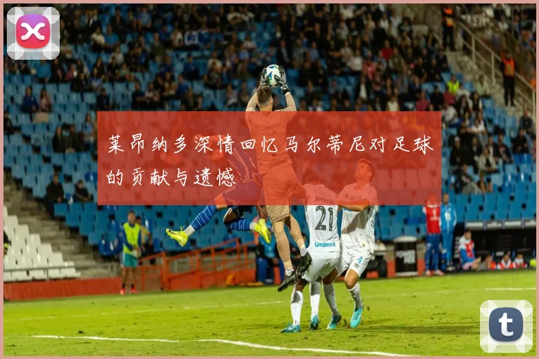 莱昂纳多深情回忆马尔蒂尼对足球的贡献与遗憾