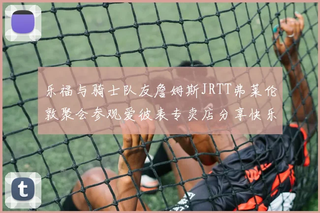 乐福与骑士队友詹姆斯JRTT弗莱伦敦聚会参观爱彼表专卖店分享快乐时光