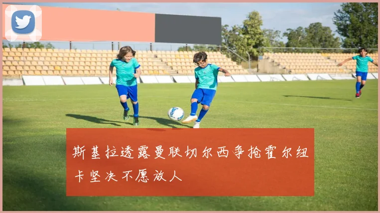 斯基拉透露曼联切尔西争抢霍尔纽卡坚决不愿放人
