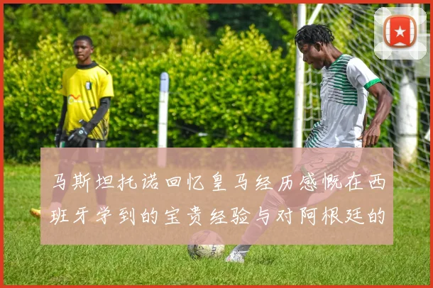 马斯坦托诺回忆皇马经历感慨在西班牙学到的宝贵经验与对阿根廷的思念