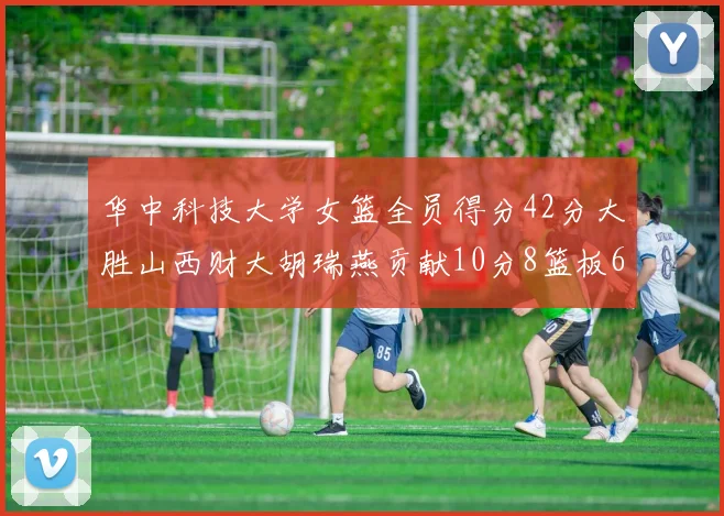 华中科技大学女篮全员得分42分大胜山西财大胡瑞燕贡献10分8篮板6助攻表现出色