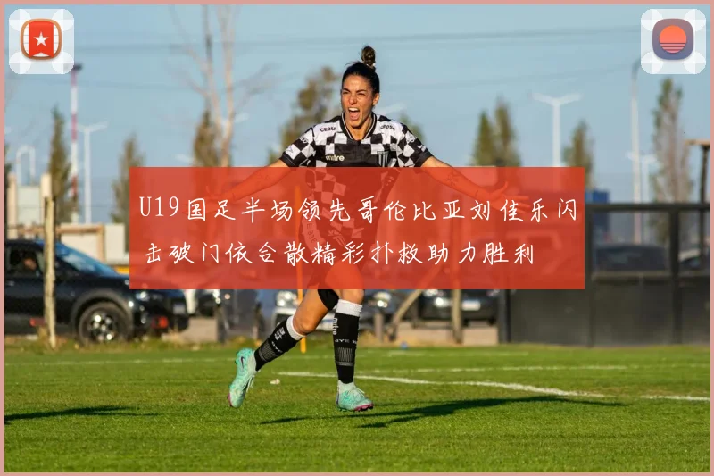 U19国足半场领先哥伦比亚刘佳乐闪击破门依合散精彩扑救助力胜利