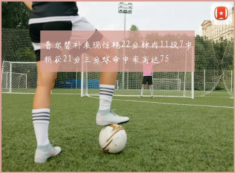 普尔替补表现惊艳22分钟内11投7中斩获21分三分球命中率高达75